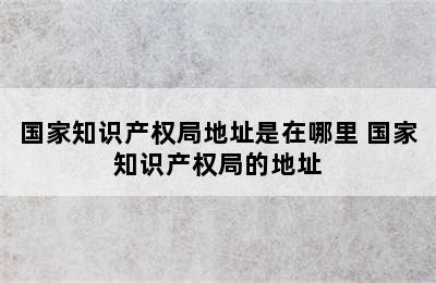 国家知识产权局地址是在哪里 国家知识产权局的地址